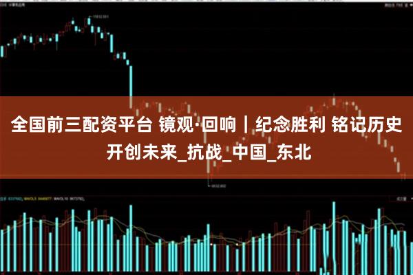 全国前三配资平台 镜观·回响｜纪念胜利 铭记历史 开创未来_抗战_中国_东北