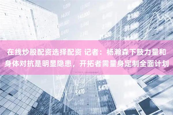 在线炒股配资选择配资 记者：杨瀚森下肢力量和身体对抗是明显隐患，开拓者需量身定制全面计划