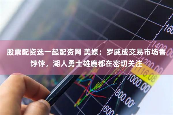 股票配资选一起配资网 美媒：罗威成交易市场香饽饽，湖人勇士雄鹿都在密切关注