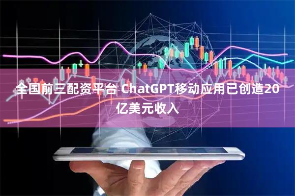 全国前三配资平台 ChatGPT移动应用已创造20亿美元收入