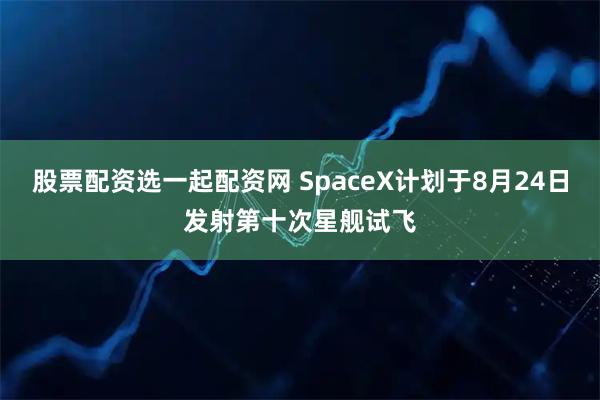 股票配资选一起配资网 SpaceX计划于8月24日发射第十次星舰试飞