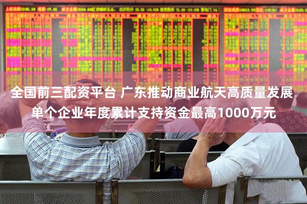 全国前三配资平台 广东推动商业航天高质量发展 单个企业年度累计支持资金最高1000万元