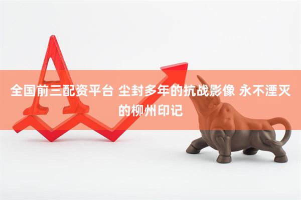 全国前三配资平台 尘封多年的抗战影像 永不湮灭的柳州印记