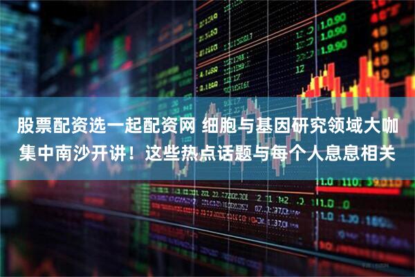 股票配资选一起配资网 细胞与基因研究领域大咖集中南沙开讲！这些热点话题与每个人息息相关
