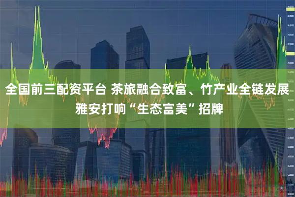 全国前三配资平台 茶旅融合致富、竹产业全链发展 雅安打响“生态富美”招牌