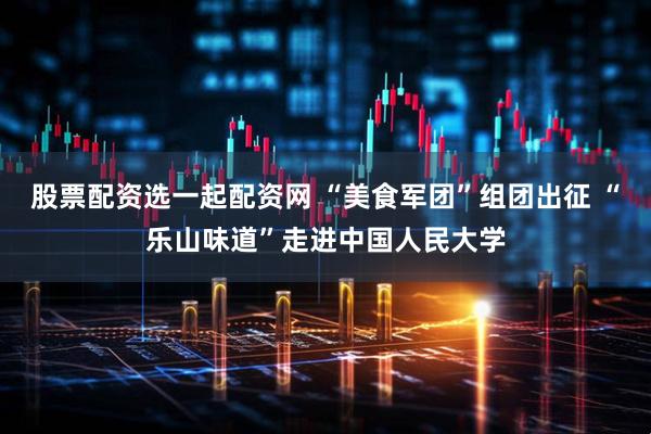 股票配资选一起配资网 “美食军团”组团出征 “乐山味道”走进中国人民大学