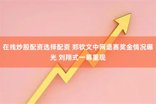 在线炒股配资选择配资 郑钦文中网退赛奖金情况曝光 刘翔式一幕重现
