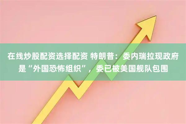 在线炒股配资选择配资 特朗普：委内瑞拉现政府是“外国恐怖组织”，委已被美国舰队包围