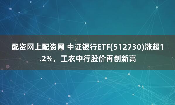 配资网上配资网 中证银行ETF(512730)涨超1.2%，工农中行股价再创新高