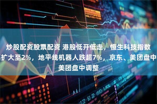 炒股配资股票配资 港股低开低走，恒生科技指数跌幅扩大至2%，地平线机器人跌超7%，京东、美团盘中调整