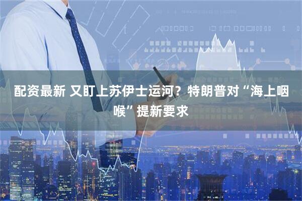 配资最新 又盯上苏伊士运河？特朗普对“海上咽喉”提新要求
