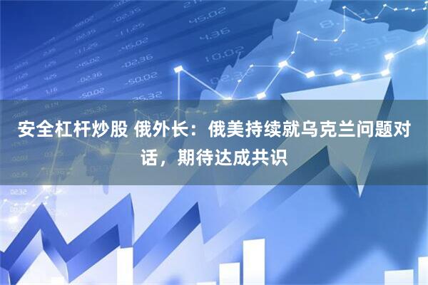 安全杠杆炒股 俄外长：俄美持续就乌克兰问题对话，期待达成共识