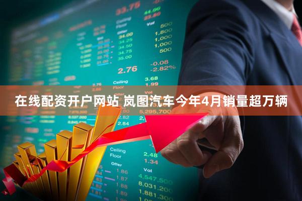 在线配资开户网站 岚图汽车今年4月销量超万辆
