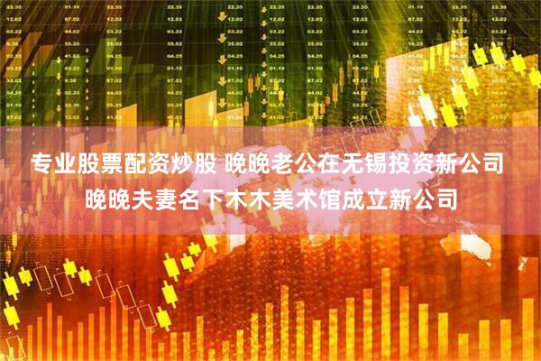 专业股票配资炒股 晚晚老公在无锡投资新公司 晚晚夫妻名下木木美术馆成立新公司