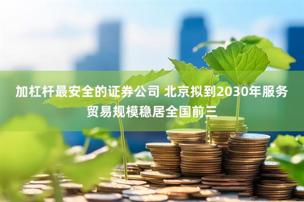 加杠杆最安全的证券公司 北京拟到2030年服务贸易规模稳居全国前三
