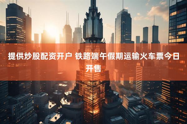 提供炒股配资开户 铁路端午假期运输火车票今日开售