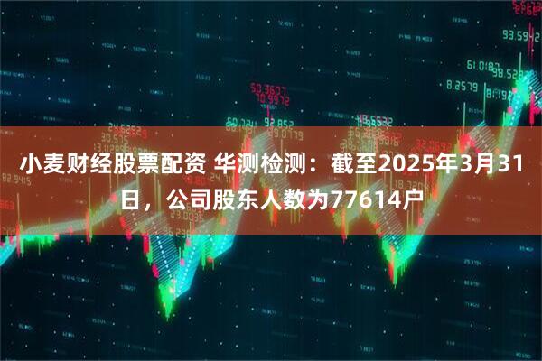 小麦财经股票配资 华测检测：截至2025年3月31日，公司股东人数为77614户