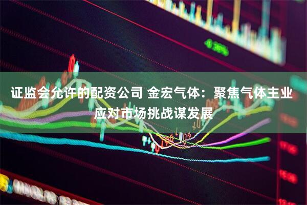 证监会允许的配资公司 金宏气体：聚焦气体主业 应对市场挑战谋发展