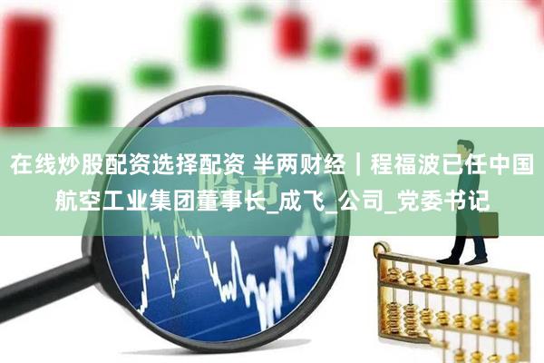 在线炒股配资选择配资 半两财经｜程福波已任中国航空工业集团董事长_成飞_公司_党委书记