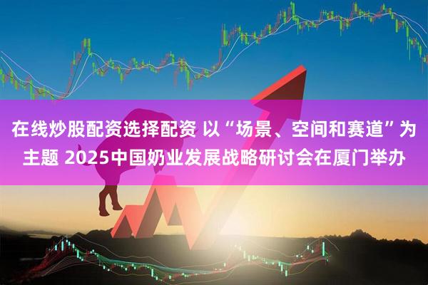 在线炒股配资选择配资 以“场景、空间和赛道”为主题 2025中国奶业发展战略研讨会在厦门举办