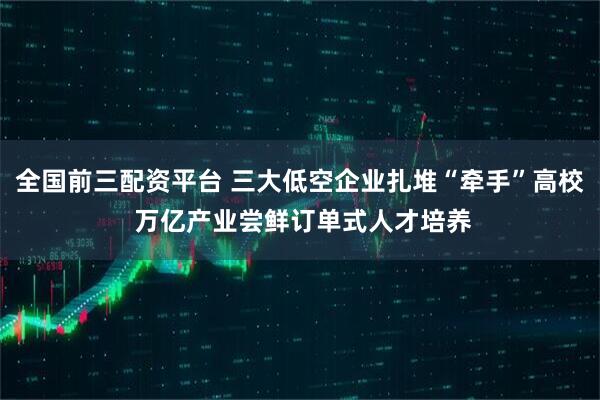 全国前三配资平台 三大低空企业扎堆“牵手”高校 万亿产业尝鲜订单式人才培养
