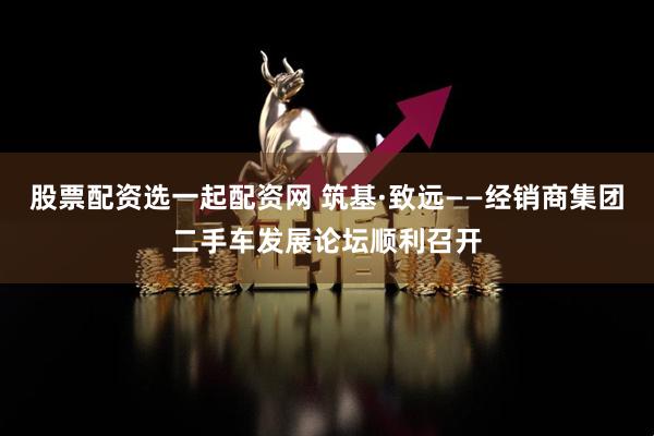 股票配资选一起配资网 筑基·致远——经销商集团二手车发展论坛顺利召开