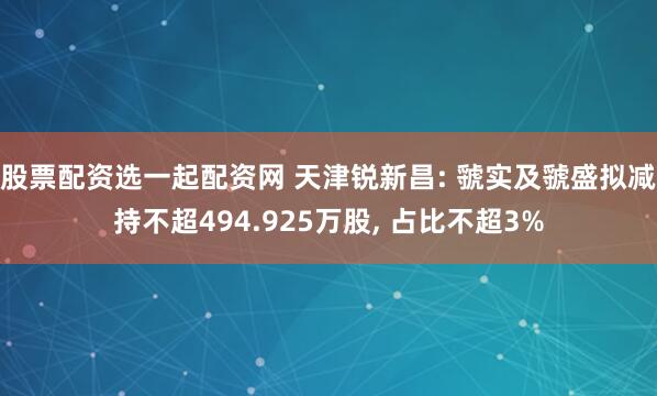 股票配资选一起配资网 天津锐新昌: 虢实及虢盛拟减持不超494.925万股, 占比不超3%