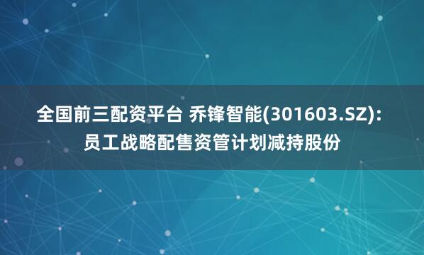 全国前三配资平台 乔锋智能(301603.SZ): 员工战略配售资管计划减持股份