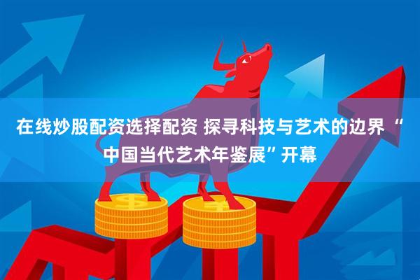 在线炒股配资选择配资 探寻科技与艺术的边界 “中国当代艺术年鉴展”开幕
