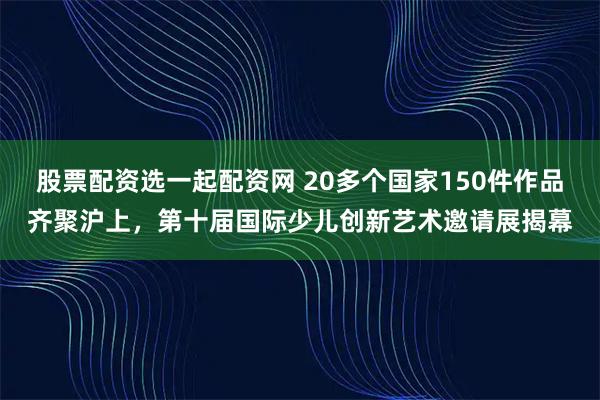 股票配资选一起配资网 20多个国家150件作品齐聚沪上，第十届国际少儿创新艺术邀请展揭幕