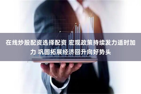 在线炒股配资选择配资 宏观政策持续发力适时加力 巩固拓展经济回升向好势头