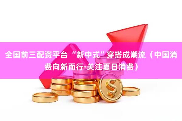 全国前三配资平台 “新中式”穿搭成潮流（中国消费向新而行·关注夏日消费）