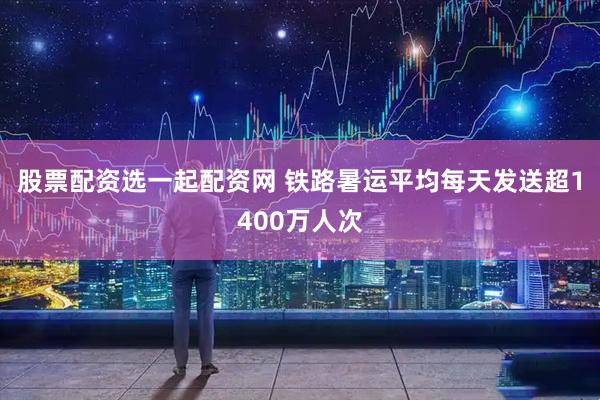 股票配资选一起配资网 铁路暑运平均每天发送超1400万人次
