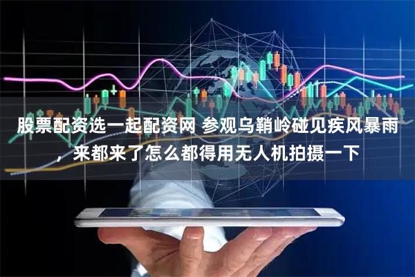 股票配资选一起配资网 参观乌鞘岭碰见疾风暴雨，来都来了怎么都得用无人机拍摄一下