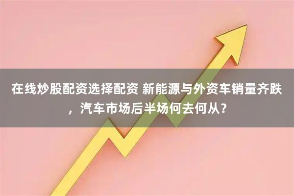 在线炒股配资选择配资 新能源与外资车销量齐跌，汽车市场后半场何去何从？