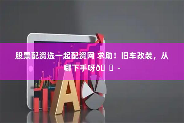 股票配资选一起配资网 求助！旧车改装，从哪下手呀😭
