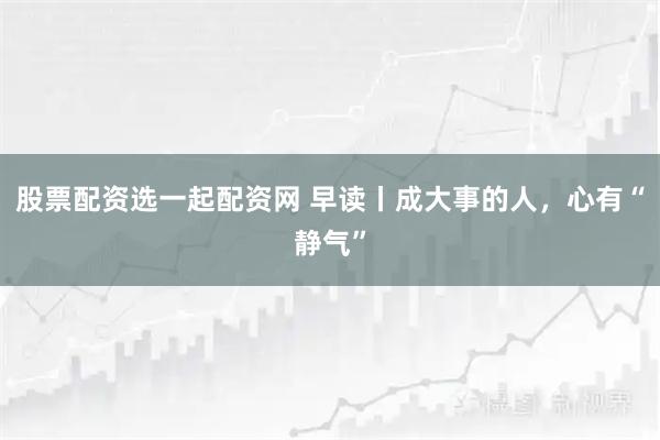 股票配资选一起配资网 早读丨成大事的人，心有“静气”