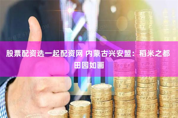 股票配资选一起配资网 内蒙古兴安盟:稻米之都 田园如画