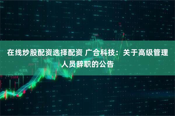 在线炒股配资选择配资 广合科技：关于高级管理人员辞职的公告