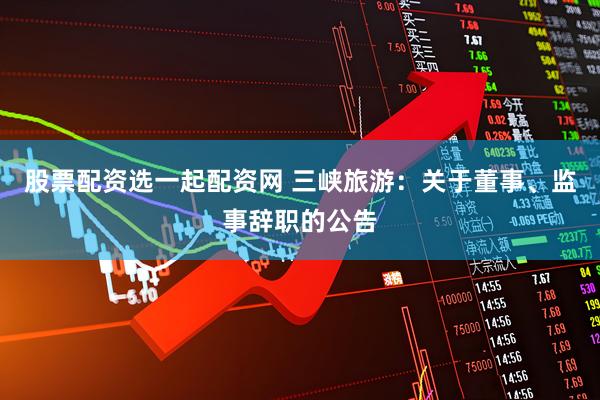 股票配资选一起配资网 三峡旅游：关于董事、监事辞职的公告