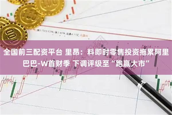 全国前三配资平台 里昂：料即时零售投资拖累阿里巴巴-W首财季 下调评级至“跑赢大市”