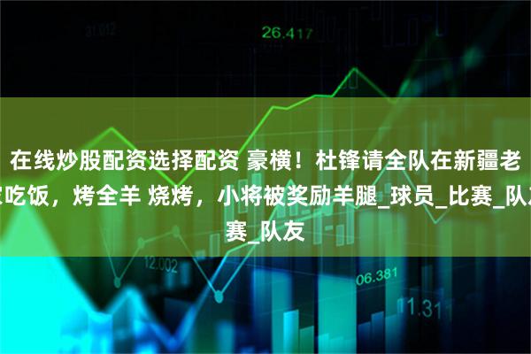 在线炒股配资选择配资 豪横！杜锋请全队在新疆老家吃饭，烤全羊 烧烤，小将被奖励羊腿_球员_比赛_队友
