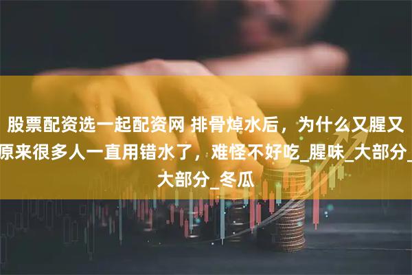 股票配资选一起配资网 排骨焯水后，为什么又腥又柴？原来很多人一直用错水了，难怪不好吃_腥味_大部分_冬瓜