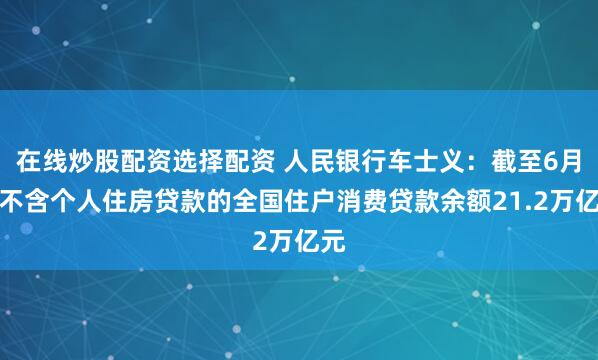 在线炒股配资选择配资 人民银行车士义：截至6月末不含个人住房贷款的全国住户消费贷款余额21.2万亿元