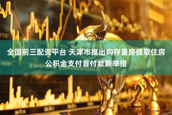 全国前三配资平台 天津市推出购存量房提取住房公积金支付首付款新举措