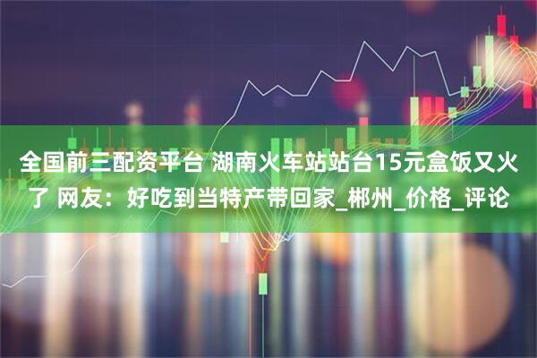 全国前三配资平台 湖南火车站站台15元盒饭又火了 网友：好吃到当特产带回家_郴州_价格_评论