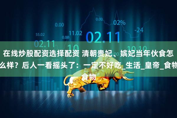 在线炒股配资选择配资 清朝贵妃、嫔妃当年伙食怎么样？后人一看摇头了：一定不好吃_生活_皇帝_食物