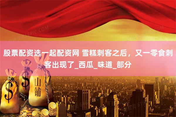 股票配资选一起配资网 雪糕刺客之后，又一零食刺客出现了_西瓜_味道_部分