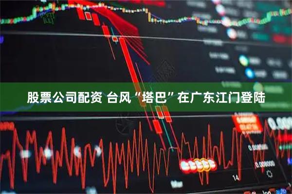 股票公司配资 台风“塔巴”在广东江门登陆