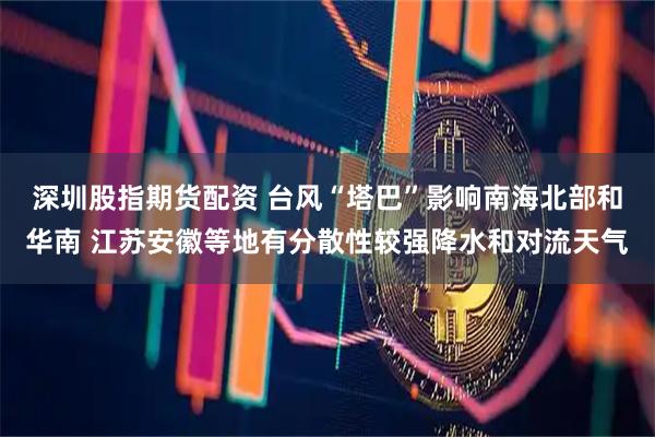 深圳股指期货配资 台风“塔巴”影响南海北部和华南 江苏安徽等地有分散性较强降水和对流天气